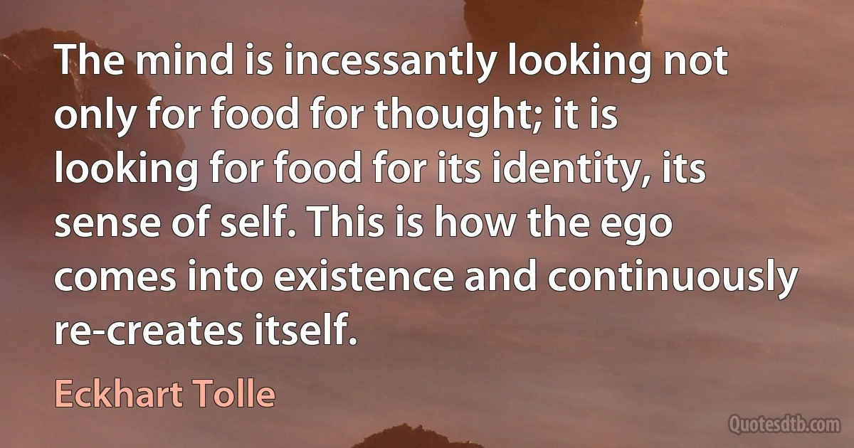 The mind is incessantly looking not only for food for thought; it is looking for food for its identity, its sense of self. This is how the ego comes into existence and continuously re-creates itself. (Eckhart Tolle)