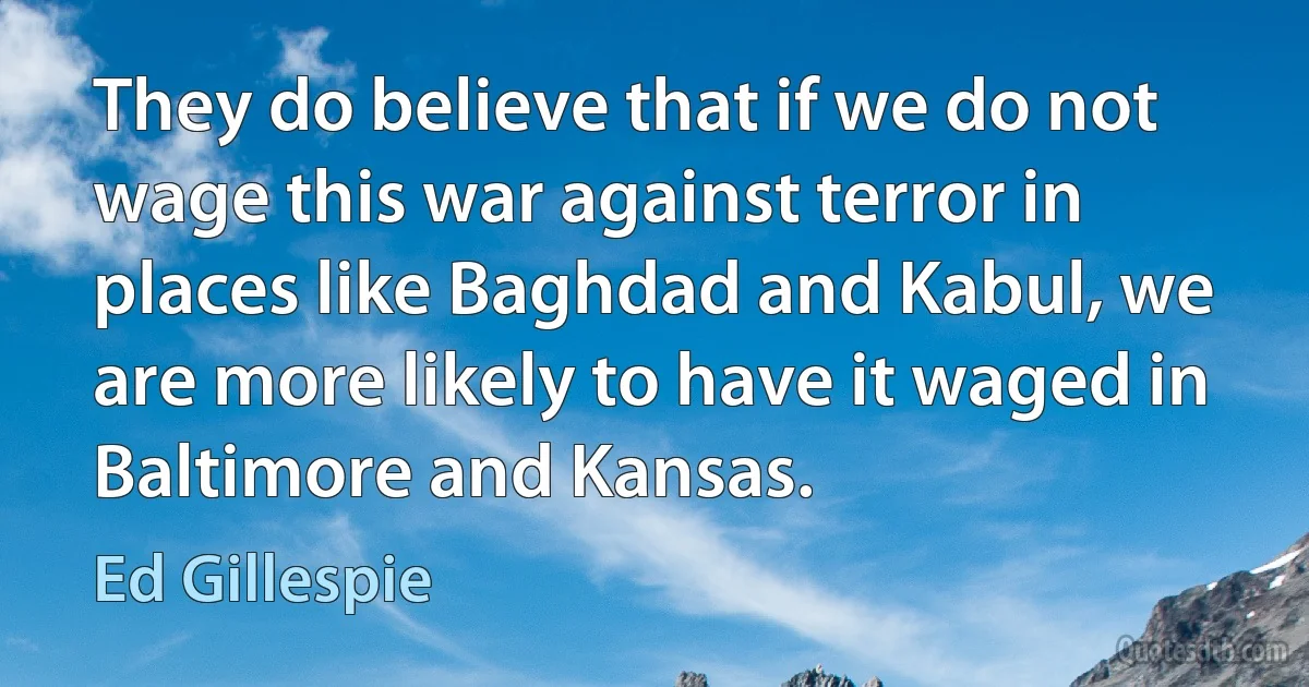 They do believe that if we do not wage this war against terror in places like Baghdad and Kabul, we are more likely to have it waged in Baltimore and Kansas. (Ed Gillespie)