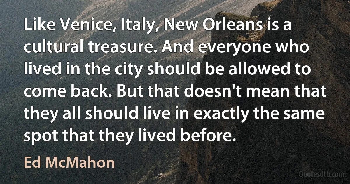 Like Venice, Italy, New Orleans is a cultural treasure. And everyone who lived in the city should be allowed to come back. But that doesn't mean that they all should live in exactly the same spot that they lived before. (Ed McMahon)