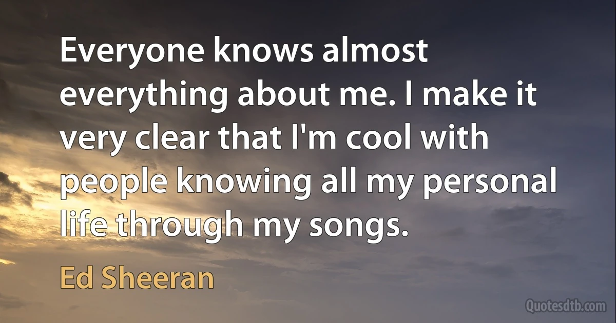 Everyone knows almost everything about me. I make it very clear that I'm cool with people knowing all my personal life through my songs. (Ed Sheeran)