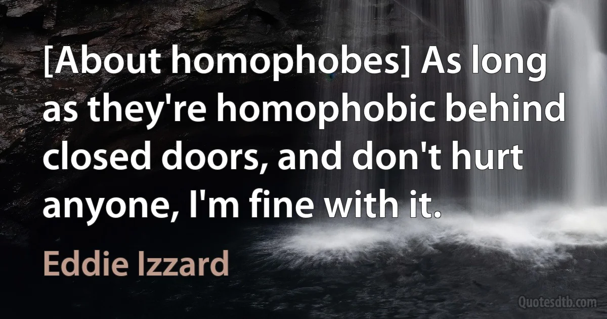 [About homophobes] As long as they're homophobic behind closed doors, and don't hurt anyone, I'm fine with it. (Eddie Izzard)