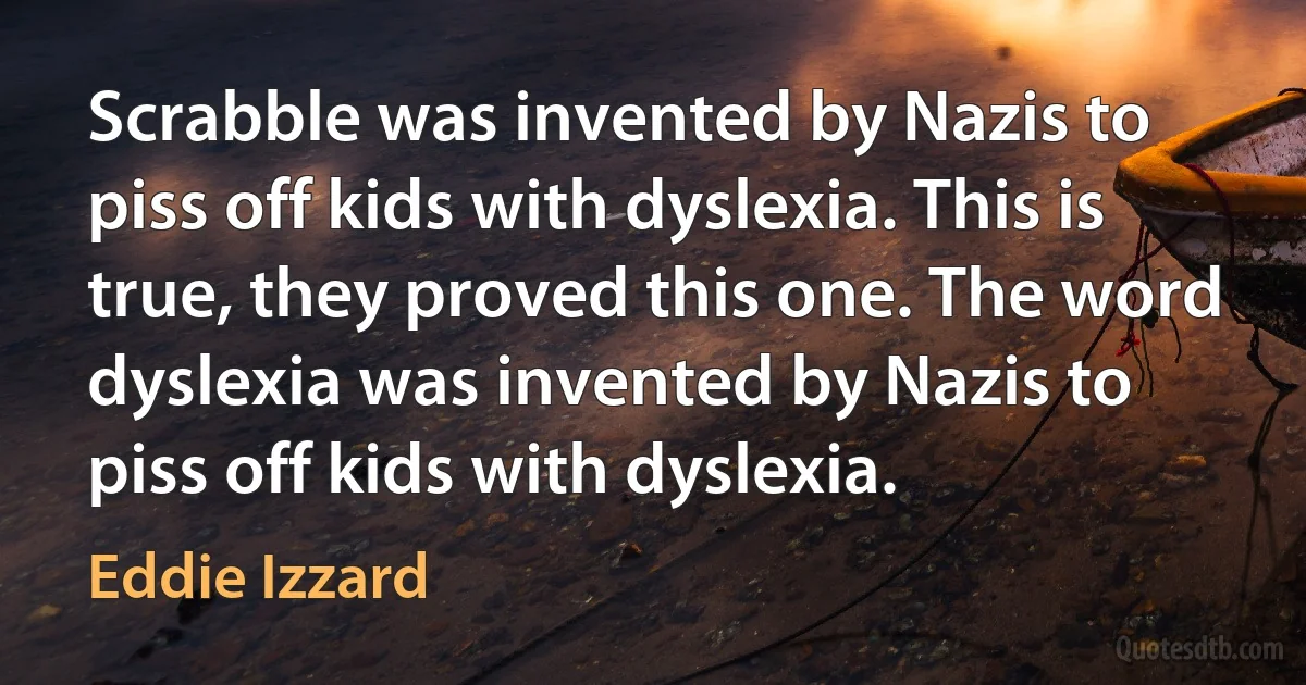 Scrabble was invented by Nazis to piss off kids with dyslexia. This is true, they proved this one. The word dyslexia was invented by Nazis to piss off kids with dyslexia. (Eddie Izzard)