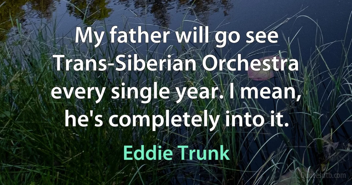 My father will go see Trans-Siberian Orchestra every single year. I mean, he's completely into it. (Eddie Trunk)