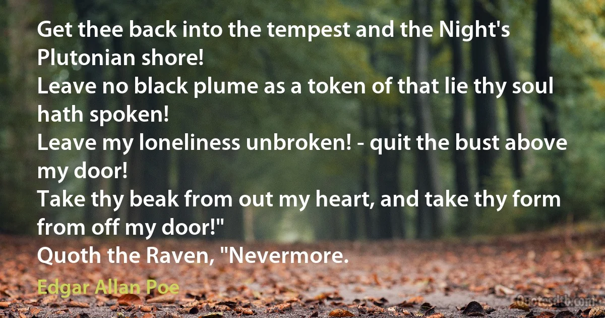 Get thee back into the tempest and the Night's Plutonian shore!
Leave no black plume as a token of that lie thy soul hath spoken!
Leave my loneliness unbroken! - quit the bust above my door!
Take thy beak from out my heart, and take thy form from off my door!"
Quoth the Raven, "Nevermore. (Edgar Allan Poe)