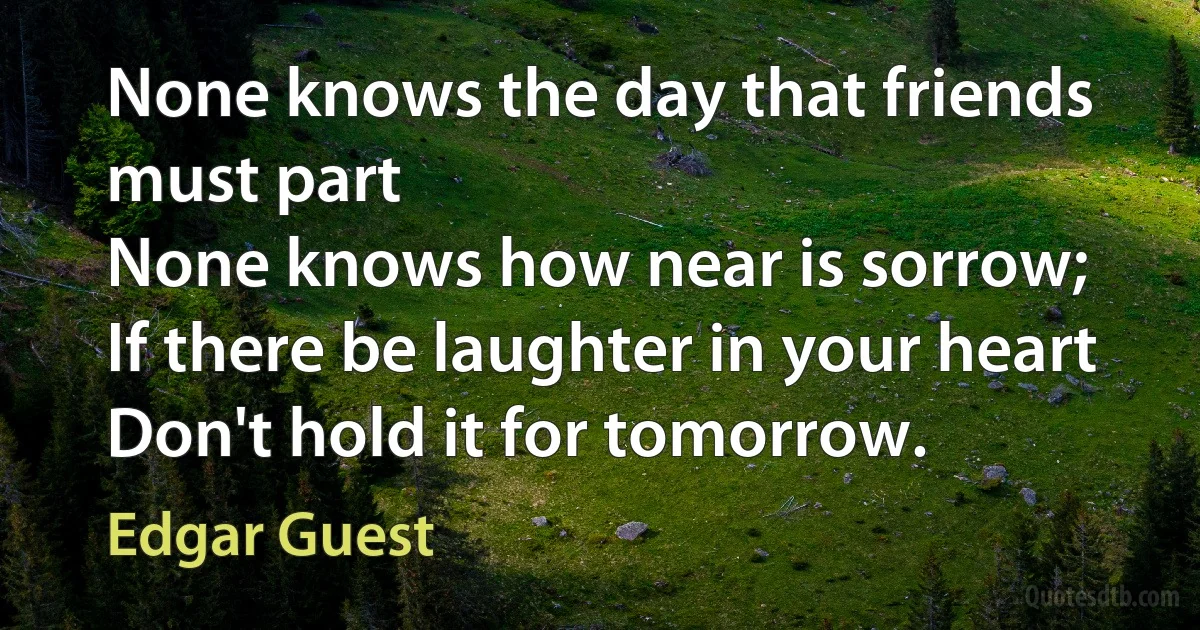 None knows the day that friends must part
None knows how near is sorrow;
If there be laughter in your heart
Don't hold it for tomorrow. (Edgar Guest)