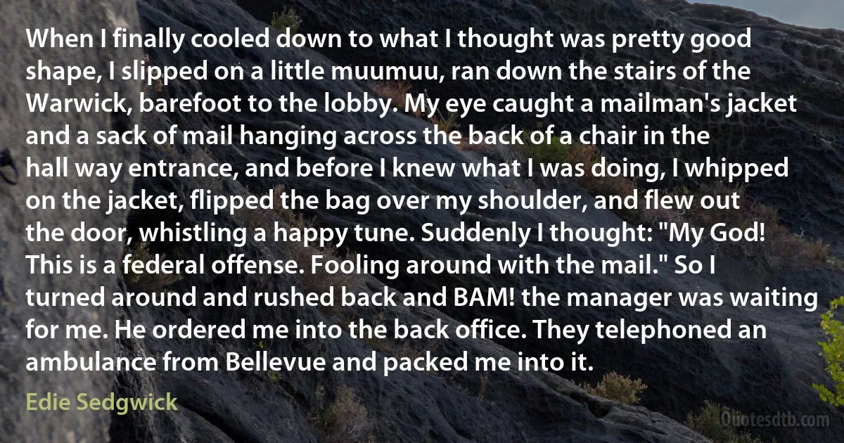 When I finally cooled down to what I thought was pretty good shape, I slipped on a little muumuu, ran down the stairs of the Warwick, barefoot to the lobby. My eye caught a mailman's jacket and a sack of mail hanging across the back of a chair in the hall way entrance, and before I knew what I was doing, I whipped on the jacket, flipped the bag over my shoulder, and flew out the door, whistling a happy tune. Suddenly I thought: "My God! This is a federal offense. Fooling around with the mail." So I turned around and rushed back and BAM! the manager was waiting for me. He ordered me into the back office. They telephoned an ambulance from Bellevue and packed me into it. (Edie Sedgwick)