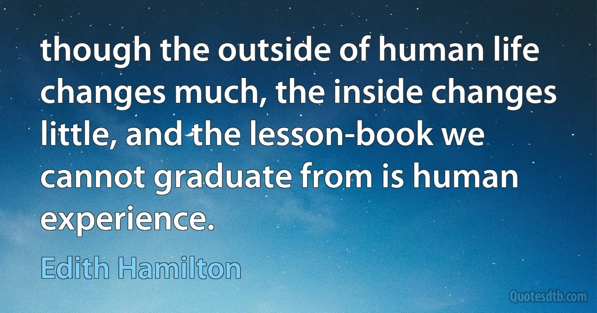 though the outside of human life changes much, the inside changes little, and the lesson-book we cannot graduate from is human experience. (Edith Hamilton)