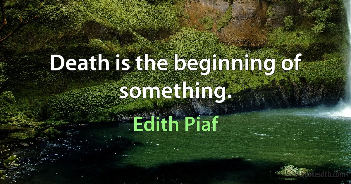 Death is the beginning of something. (Edith Piaf)