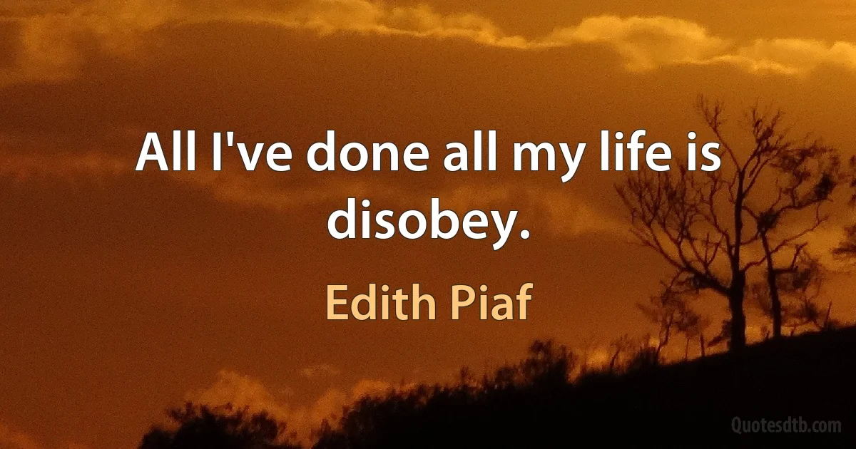 All I've done all my life is disobey. (Edith Piaf)