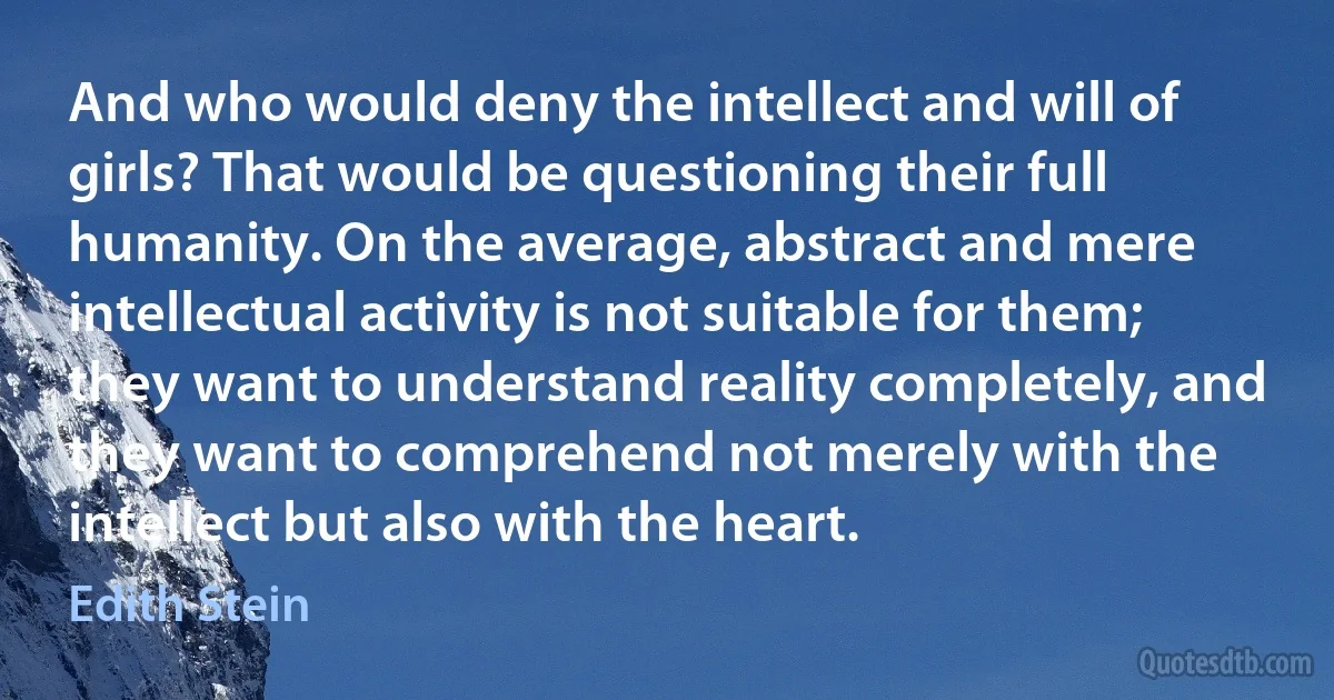 And who would deny the intellect and will of girls? That would be questioning their full humanity. On the average, abstract and mere intellectual activity is not suitable for them; they want to understand reality completely, and they want to comprehend not merely with the intellect but also with the heart. (Edith Stein)