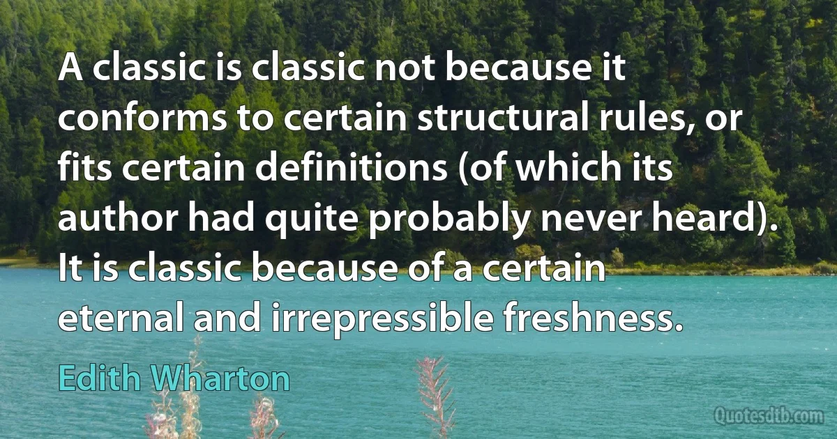 A classic is classic not because it conforms to certain structural rules, or fits certain definitions (of which its author had quite probably never heard). It is classic because of a certain eternal and irrepressible freshness. (Edith Wharton)