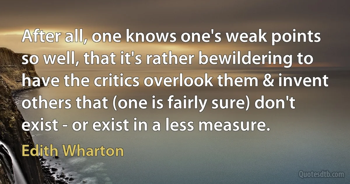 After all, one knows one's weak points so well, that it's rather bewildering to have the critics overlook them & invent others that (one is fairly sure) don't exist - or exist in a less measure. (Edith Wharton)