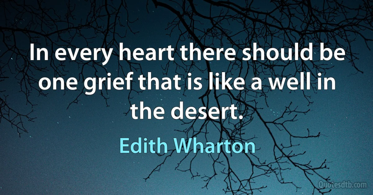 In every heart there should be one grief that is like a well in the desert. (Edith Wharton)