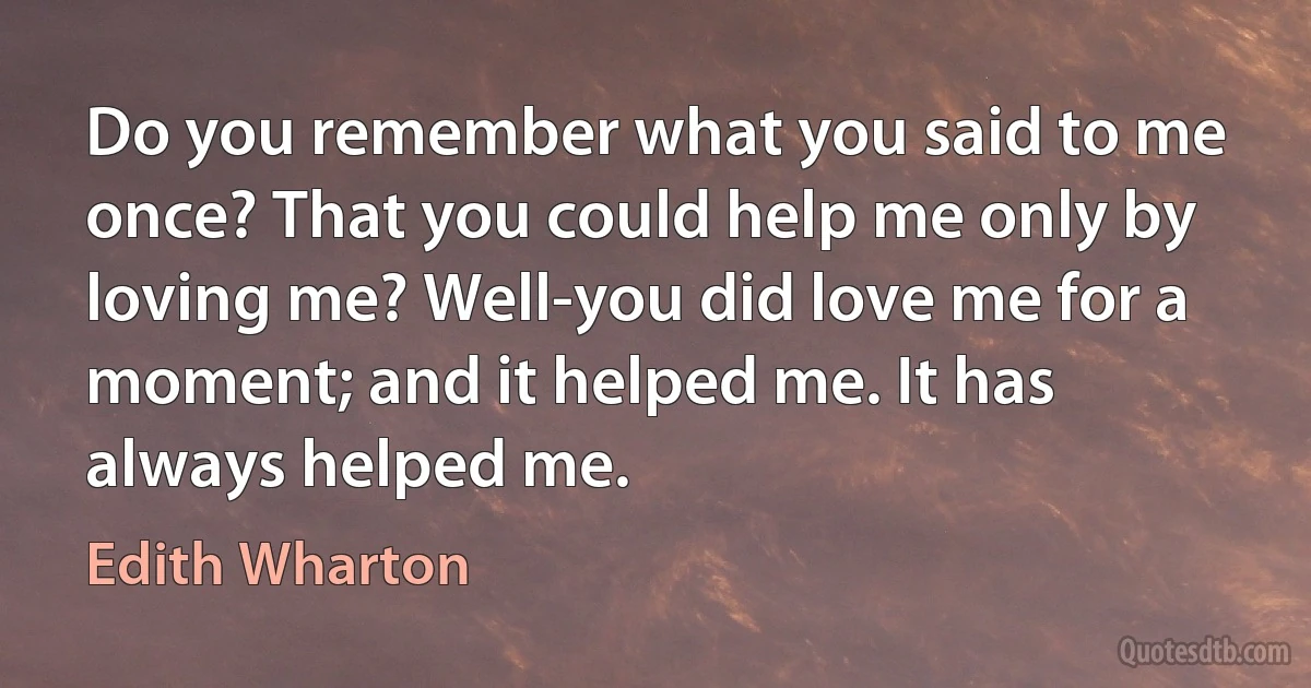 Do you remember what you said to me once? That you could help me only by loving me? Well-you did love me for a moment; and it helped me. It has always helped me. (Edith Wharton)