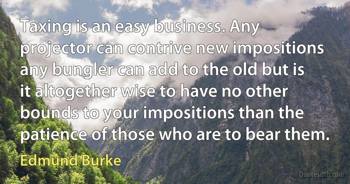 Taxing is an easy business. Any projector can contrive new impositions any bungler can add to the old but is it altogether wise to have no other bounds to your impositions than the patience of those who are to bear them. (Edmund Burke)