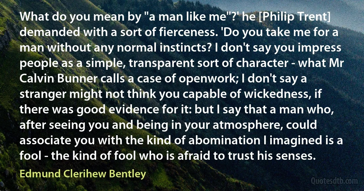 What do you mean by "a man like me"?' he [Philip Trent] demanded with a sort of fierceness. 'Do you take me for a man without any normal instincts? I don't say you impress people as a simple, transparent sort of character - what Mr Calvin Bunner calls a case of openwork; I don't say a stranger might not think you capable of wickedness, if there was good evidence for it: but I say that a man who, after seeing you and being in your atmosphere, could associate you with the kind of abomination I imagined is a fool - the kind of fool who is afraid to trust his senses. (Edmund Clerihew Bentley)