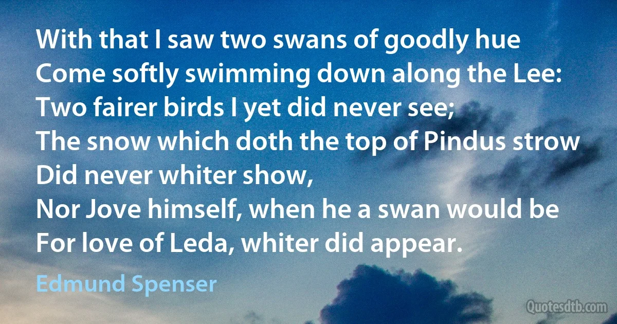 With that I saw two swans of goodly hue
Come softly swimming down along the Lee:
Two fairer birds I yet did never see;
The snow which doth the top of Pindus strow
Did never whiter show,
Nor Jove himself, when he a swan would be
For love of Leda, whiter did appear. (Edmund Spenser)