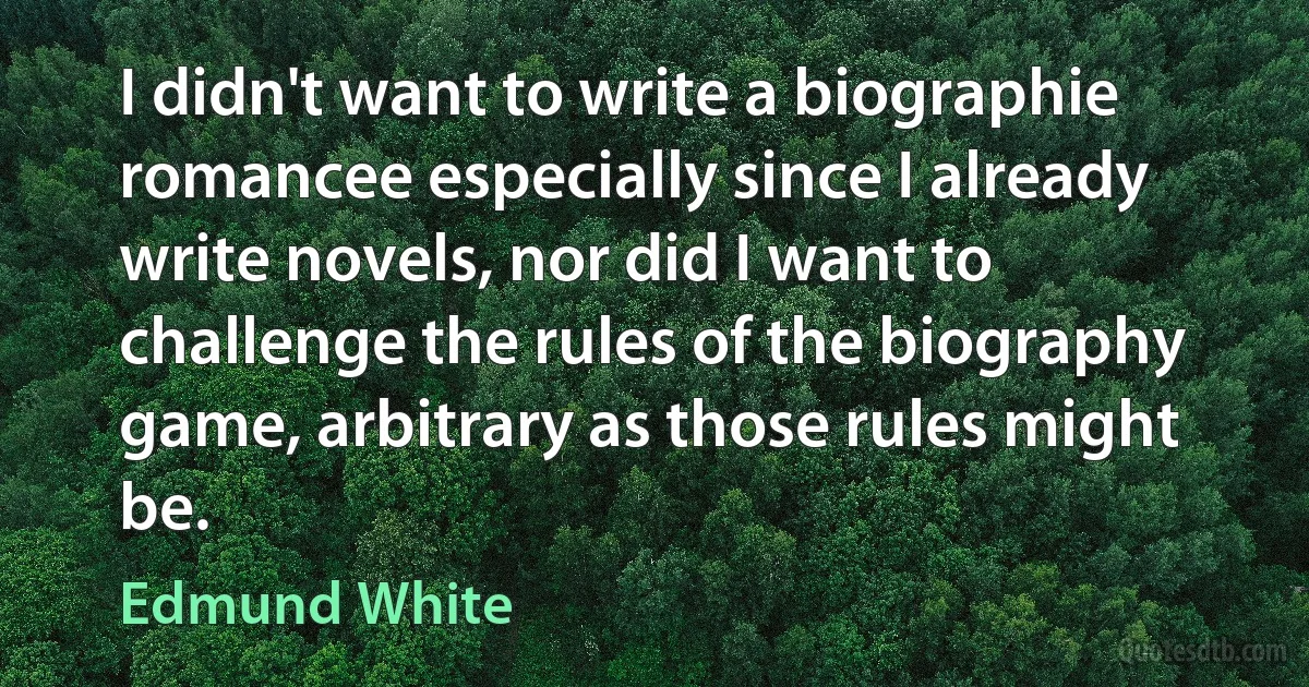 I didn't want to write a biographie romancee especially since I already write novels, nor did I want to challenge the rules of the biography game, arbitrary as those rules might be. (Edmund White)