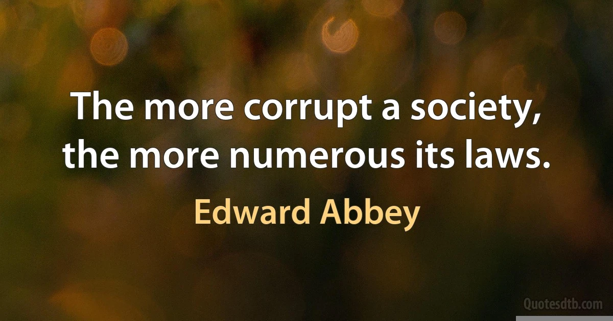 The more corrupt a society, the more numerous its laws. (Edward Abbey)