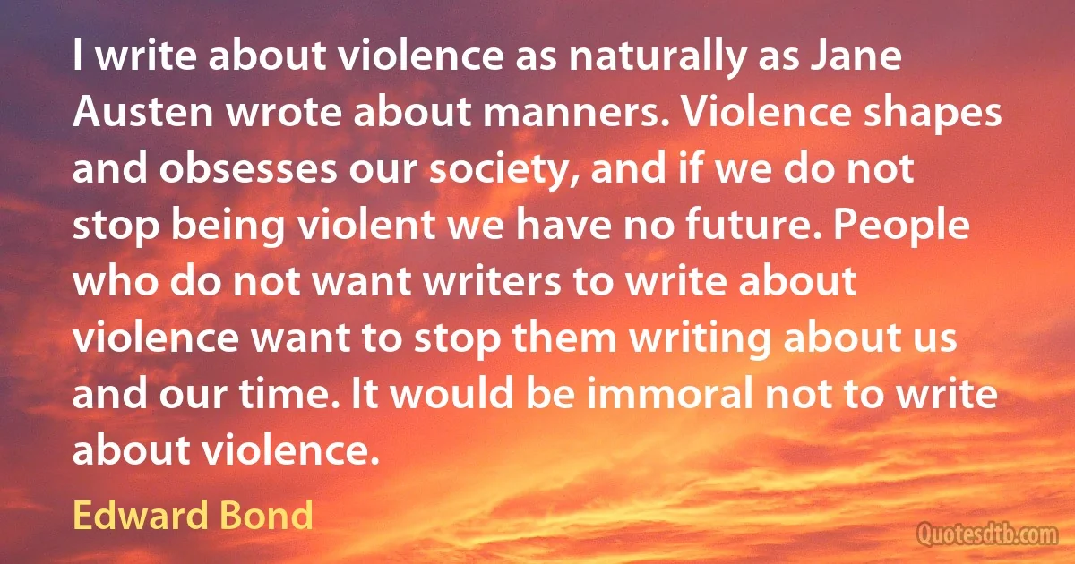 I write about violence as naturally as Jane Austen wrote about manners. Violence shapes and obsesses our society, and if we do not stop being violent we have no future. People who do not want writers to write about violence want to stop them writing about us and our time. It would be immoral not to write about violence. (Edward Bond)