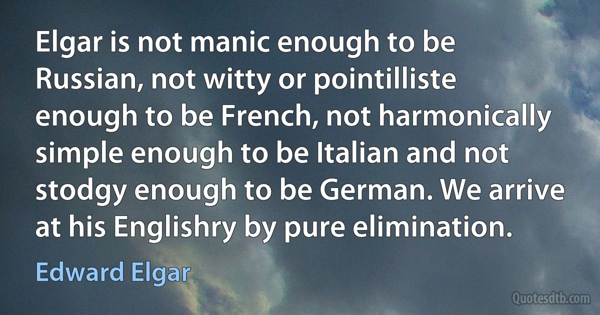 Elgar is not manic enough to be Russian, not witty or pointilliste enough to be French, not harmonically simple enough to be Italian and not stodgy enough to be German. We arrive at his Englishry by pure elimination. (Edward Elgar)