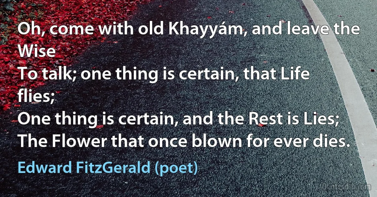 Oh, come with old Khayyám, and leave the Wise
To talk; one thing is certain, that Life flies;
One thing is certain, and the Rest is Lies;
The Flower that once blown for ever dies. (Edward FitzGerald (poet))