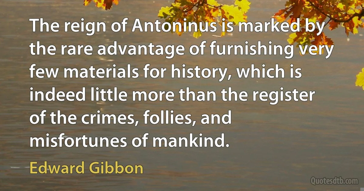 The reign of Antoninus is marked by the rare advantage of furnishing very few materials for history, which is indeed little more than the register of the crimes, follies, and misfortunes of mankind. (Edward Gibbon)