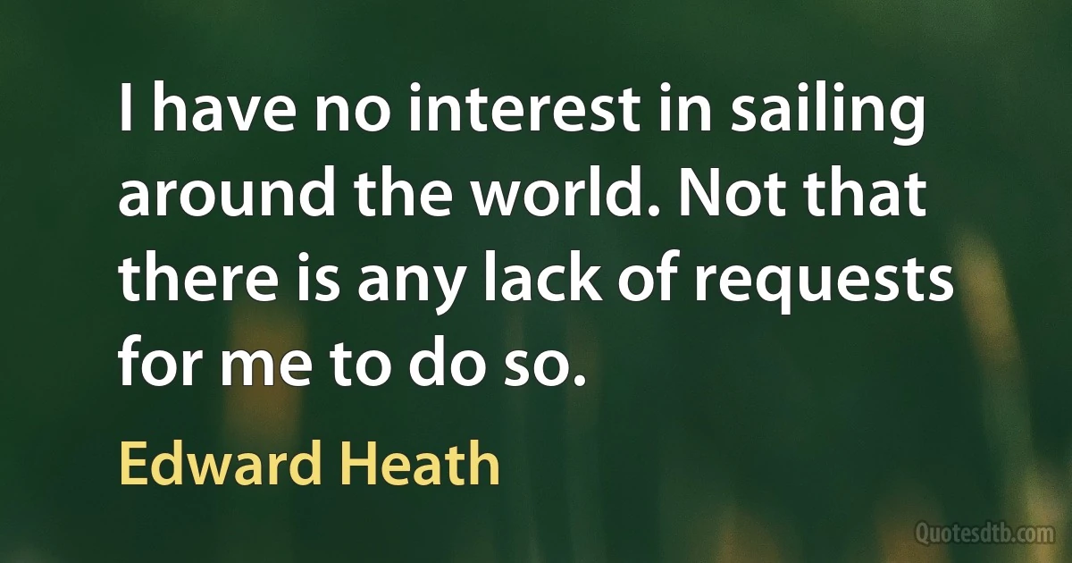 I have no interest in sailing around the world. Not that there is any lack of requests for me to do so. (Edward Heath)