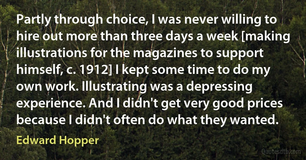 Partly through choice, I was never willing to hire out more than three days a week [making illustrations for the magazines to support himself, c. 1912] I kept some time to do my own work. Illustrating was a depressing experience. And I didn't get very good prices because I didn't often do what they wanted. (Edward Hopper)