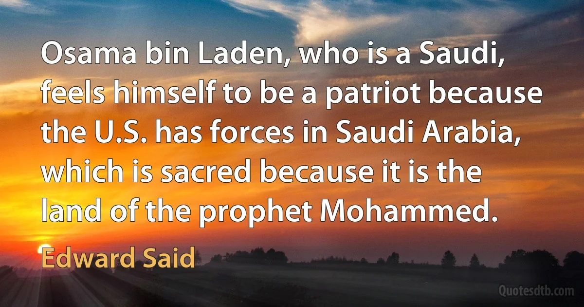 Osama bin Laden, who is a Saudi, feels himself to be a patriot because the U.S. has forces in Saudi Arabia, which is sacred because it is the land of the prophet Mohammed. (Edward Said)