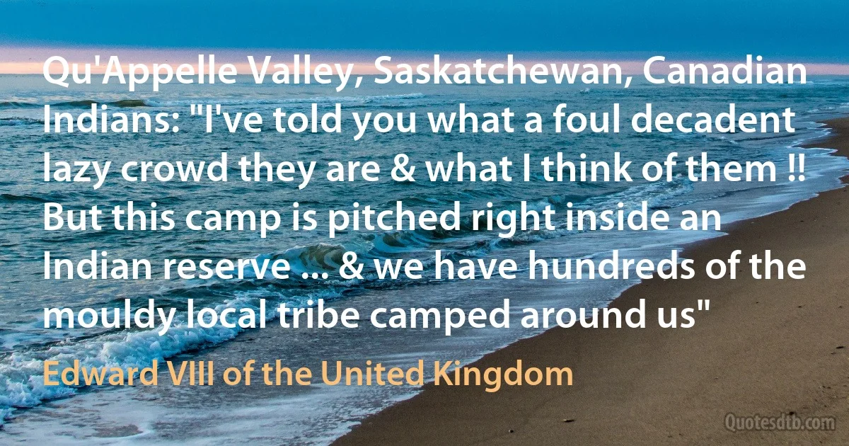 Qu'Appelle Valley, Saskatchewan, Canadian Indians: "I've told you what a foul decadent lazy crowd they are & what I think of them !! But this camp is pitched right inside an Indian reserve ... & we have hundreds of the mouldy local tribe camped around us" (Edward VIII of the United Kingdom)