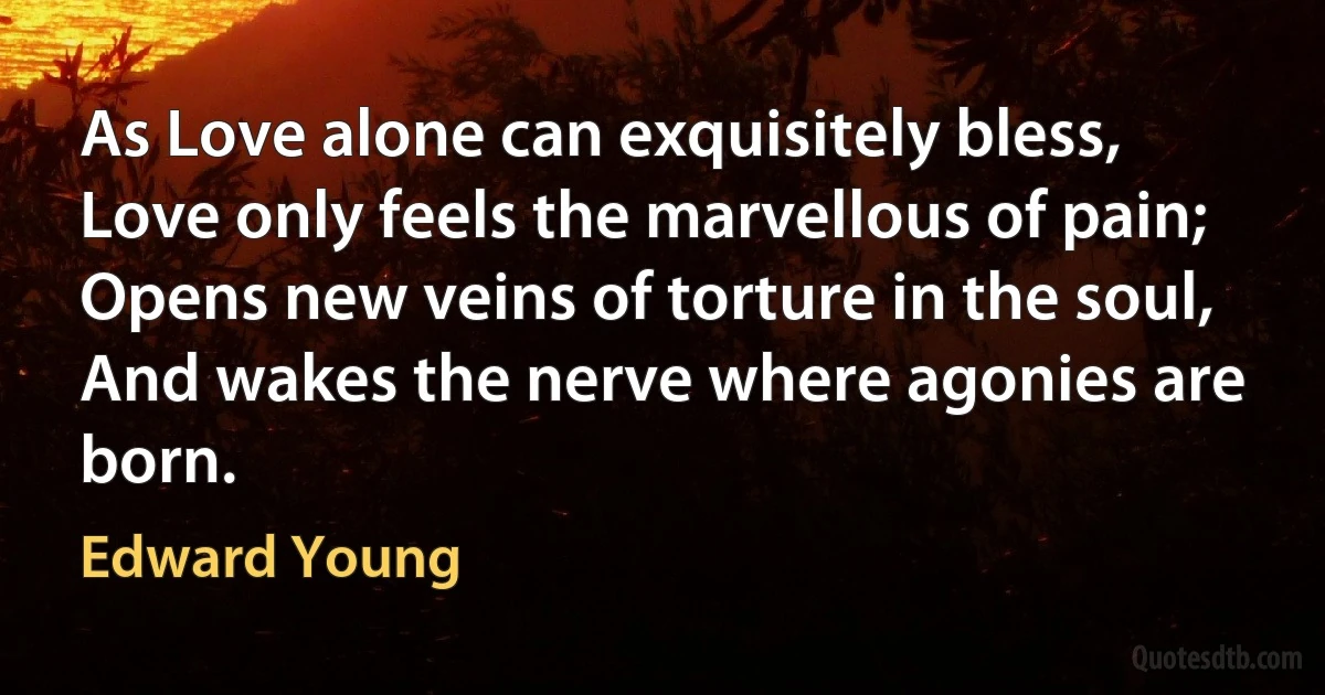 As Love alone can exquisitely bless,
Love only feels the marvellous of pain;
Opens new veins of torture in the soul,
And wakes the nerve where agonies are born. (Edward Young)