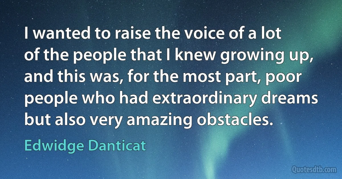 I wanted to raise the voice of a lot of the people that I knew growing up, and this was, for the most part, poor people who had extraordinary dreams but also very amazing obstacles. (Edwidge Danticat)