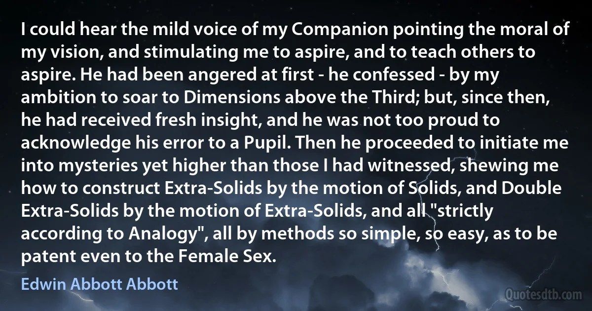 I could hear the mild voice of my Companion pointing the moral of my vision, and stimulating me to aspire, and to teach others to aspire. He had been angered at first - he confessed - by my ambition to soar to Dimensions above the Third; but, since then, he had received fresh insight, and he was not too proud to acknowledge his error to a Pupil. Then he proceeded to initiate me into mysteries yet higher than those I had witnessed, shewing me how to construct Extra-Solids by the motion of Solids, and Double Extra-Solids by the motion of Extra-Solids, and all "strictly according to Analogy", all by methods so simple, so easy, as to be patent even to the Female Sex. (Edwin Abbott Abbott)