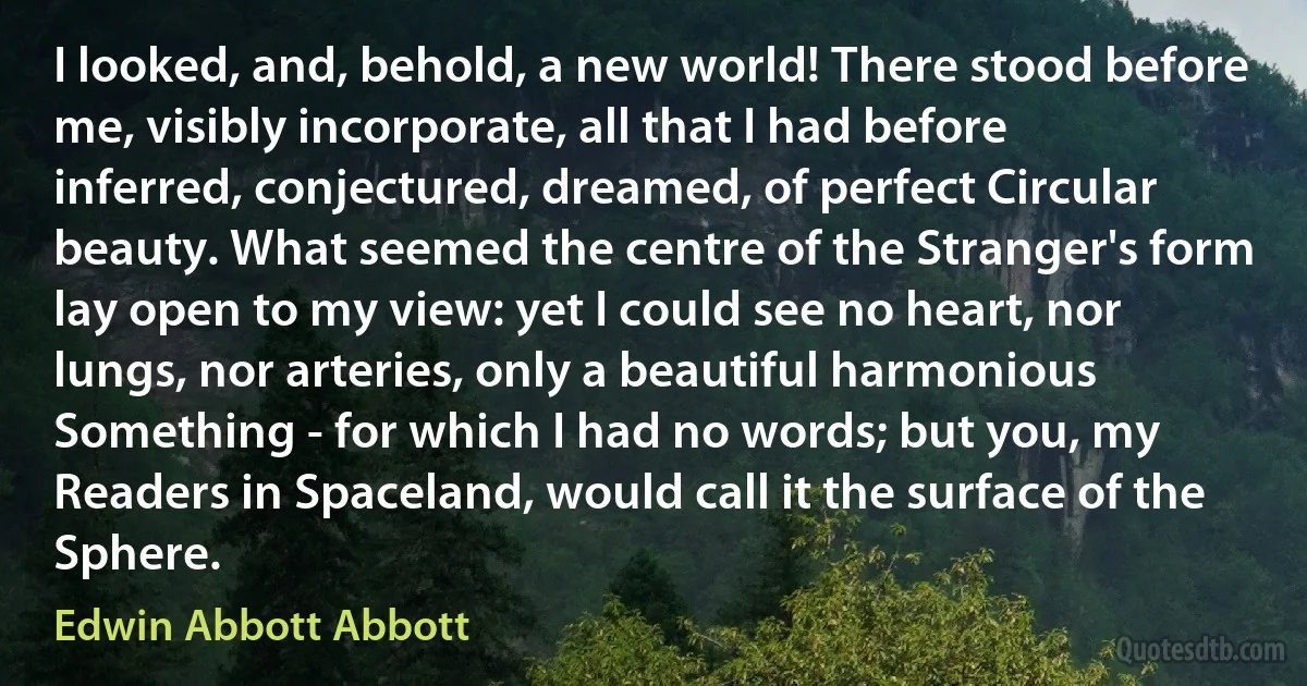 I looked, and, behold, a new world! There stood before me, visibly incorporate, all that I had before inferred, conjectured, dreamed, of perfect Circular beauty. What seemed the centre of the Stranger's form lay open to my view: yet I could see no heart, nor lungs, nor arteries, only a beautiful harmonious Something - for which I had no words; but you, my Readers in Spaceland, would call it the surface of the Sphere. (Edwin Abbott Abbott)