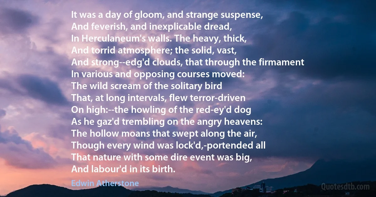 It was a day of gloom, and strange suspense,
And feverish, and inexplicable dread,
In Herculaneum's walls. The heavy, thick,
And torrid atmosphere; the solid, vast,
And strong--edg'd clouds, that through the firmament
In various and opposing courses moved:
The wild scream of the solitary bird
That, at long intervals, flew terror-driven
On high:--the howling of the red-ey'd dog
As he gaz'd trembling on the angry heavens:
The hollow moans that swept along the air,
Though every wind was lock'd,-portended all
That nature with some dire event was big,
And labour'd in its birth. (Edwin Atherstone)