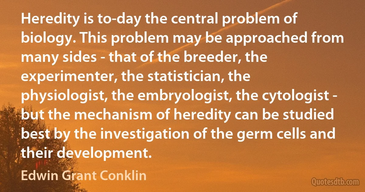 Heredity is to-day the central problem of biology. This problem may be approached from many sides - that of the breeder, the experimenter, the statistician, the physiologist, the embryologist, the cytologist - but the mechanism of heredity can be studied best by the investigation of the germ cells and their development. (Edwin Grant Conklin)