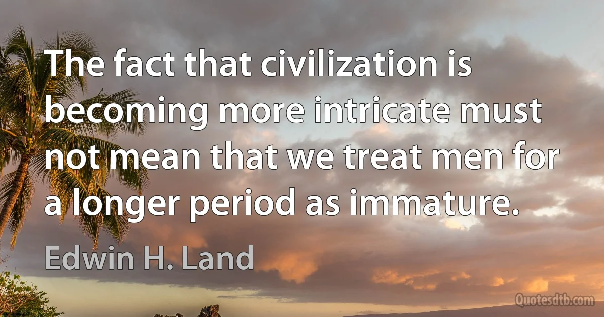 The fact that civilization is becoming more intricate must not mean that we treat men for a longer period as immature. (Edwin H. Land)