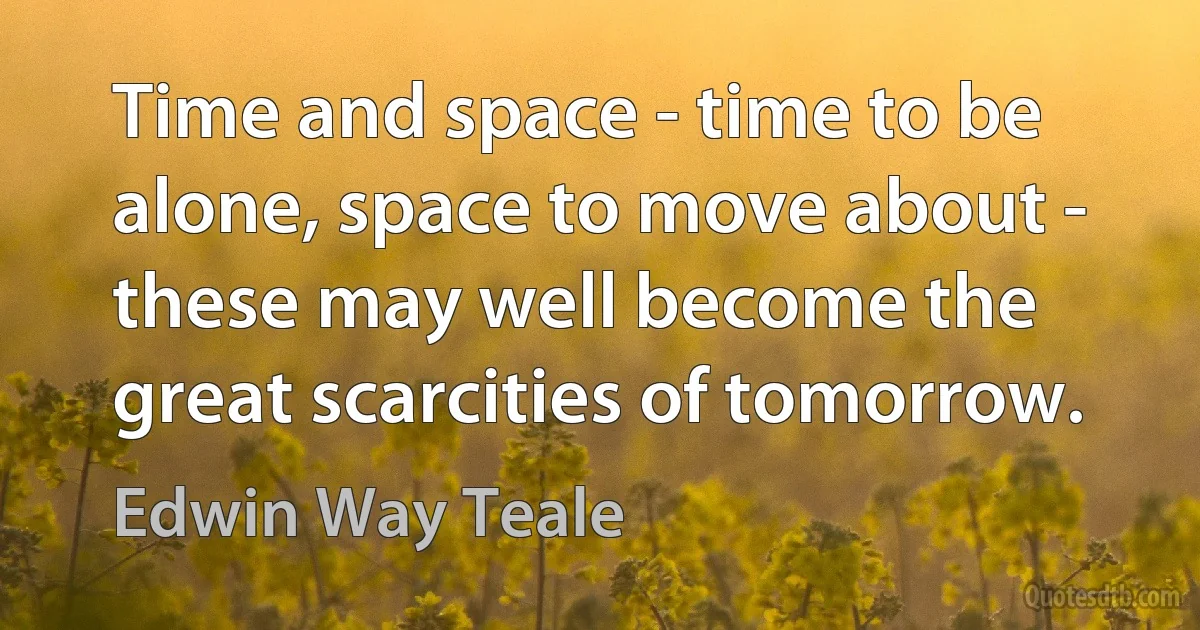 Time and space - time to be alone, space to move about - these may well become the great scarcities of tomorrow. (Edwin Way Teale)