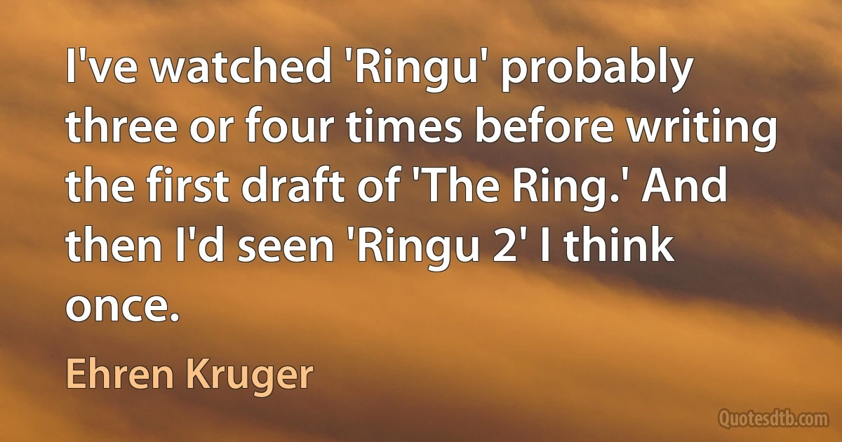 I've watched 'Ringu' probably three or four times before writing the first draft of 'The Ring.' And then I'd seen 'Ringu 2' I think once. (Ehren Kruger)