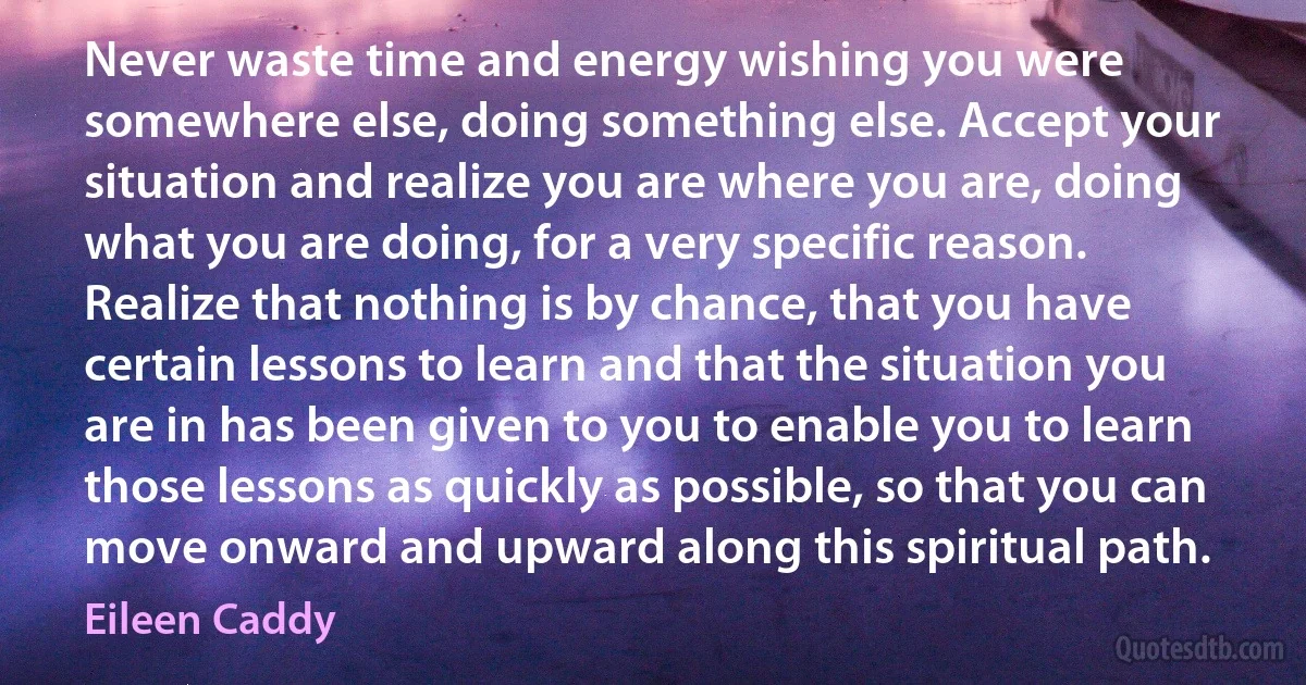 Never waste time and energy wishing you were somewhere else, doing something else. Accept your situation and realize you are where you are, doing what you are doing, for a very specific reason. Realize that nothing is by chance, that you have certain lessons to learn and that the situation you are in has been given to you to enable you to learn those lessons as quickly as possible, so that you can move onward and upward along this spiritual path. (Eileen Caddy)