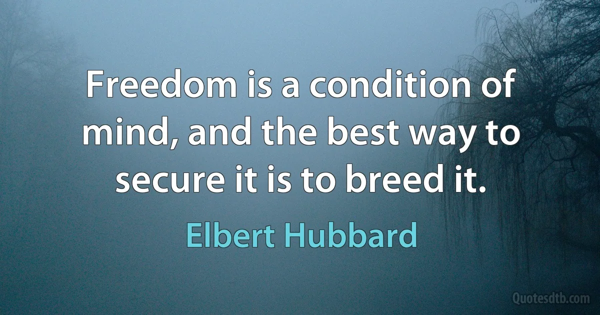 Freedom is a condition of mind, and the best way to secure it is to breed it. (Elbert Hubbard)