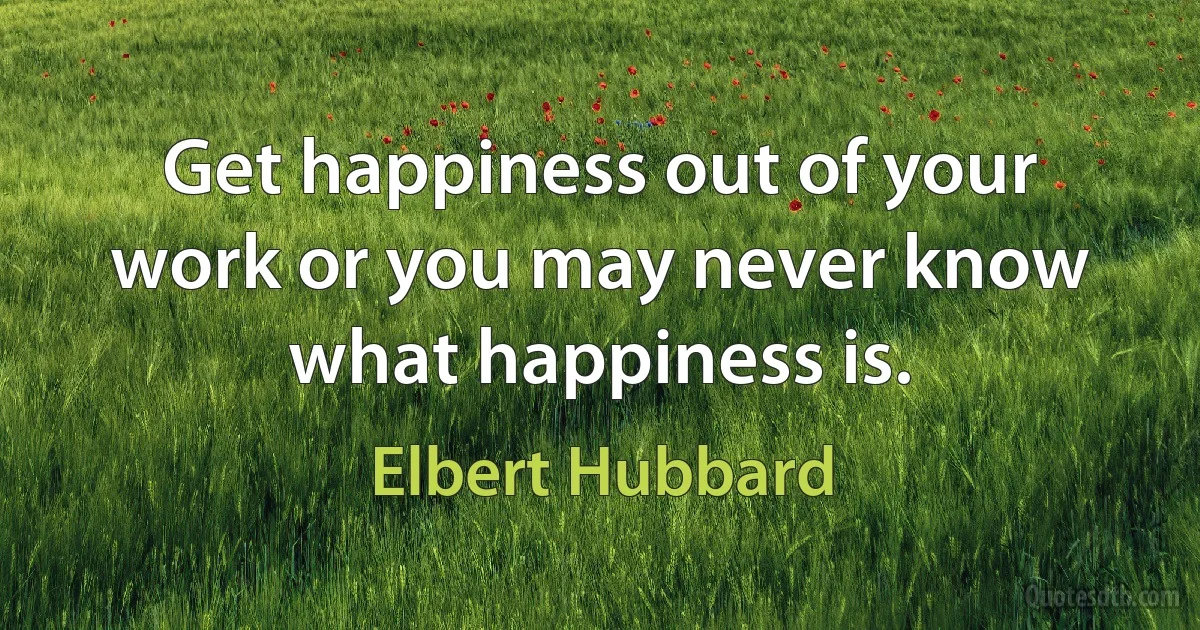 Get happiness out of your work or you may never know what happiness is. (Elbert Hubbard)