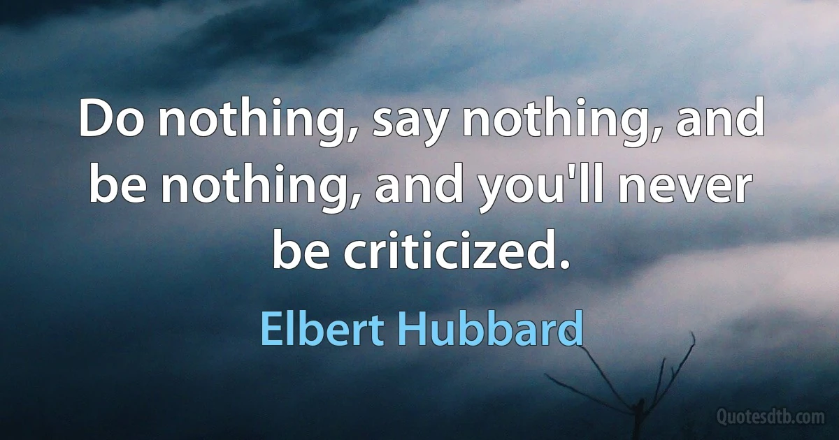 Do nothing, say nothing, and be nothing, and you'll never be criticized. (Elbert Hubbard)