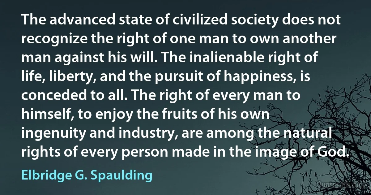 The advanced state of civilized society does not recognize the right of one man to own another man against his will. The inalienable right of life, liberty, and the pursuit of happiness, is conceded to all. The right of every man to himself, to enjoy the fruits of his own ingenuity and industry, are among the natural rights of every person made in the image of God. (Elbridge G. Spaulding)