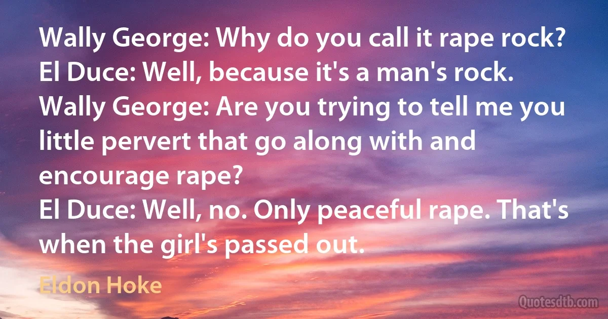 Wally George: Why do you call it rape rock?
El Duce: Well, because it's a man's rock.
Wally George: Are you trying to tell me you little pervert that go along with and encourage rape?
El Duce: Well, no. Only peaceful rape. That's when the girl's passed out. (Eldon Hoke)