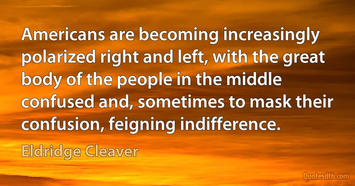 Americans are becoming increasingly polarized right and left, with the great body of the people in the middle confused and, sometimes to mask their confusion, feigning indifference. (Eldridge Cleaver)