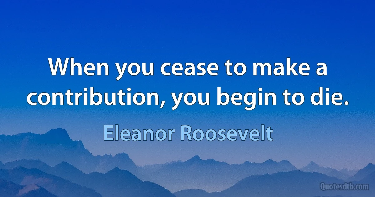 When you cease to make a contribution, you begin to die. (Eleanor Roosevelt)