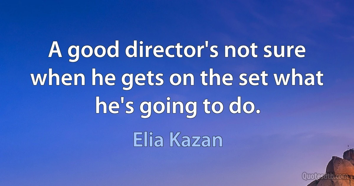 A good director's not sure when he gets on the set what he's going to do. (Elia Kazan)