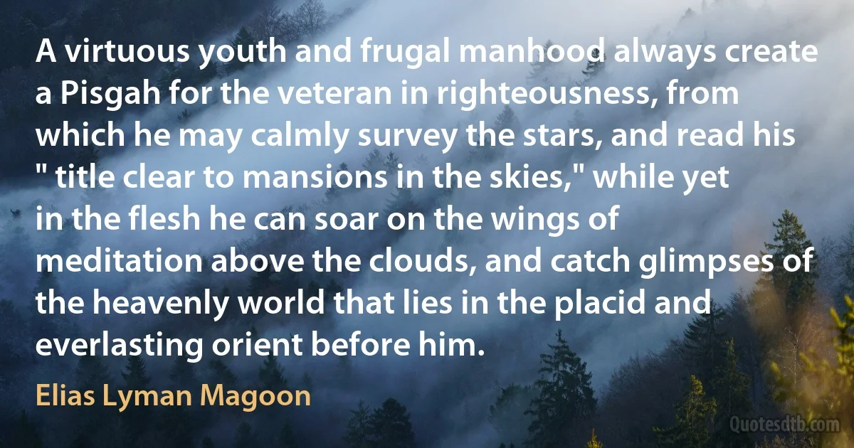 A virtuous youth and frugal manhood always create a Pisgah for the veteran in righteousness, from which he may calmly survey the stars, and read his " title clear to mansions in the skies," while yet in the flesh he can soar on the wings of meditation above the clouds, and catch glimpses of the heavenly world that lies in the placid and everlasting orient before him. (Elias Lyman Magoon)